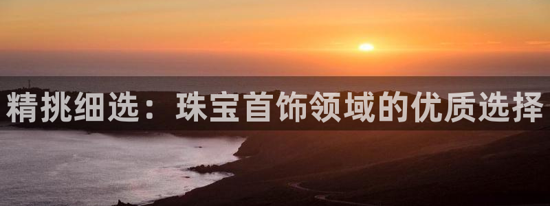 新航娱乐官网登录入口:精挑细选:珠宝首饰领域的优质选择