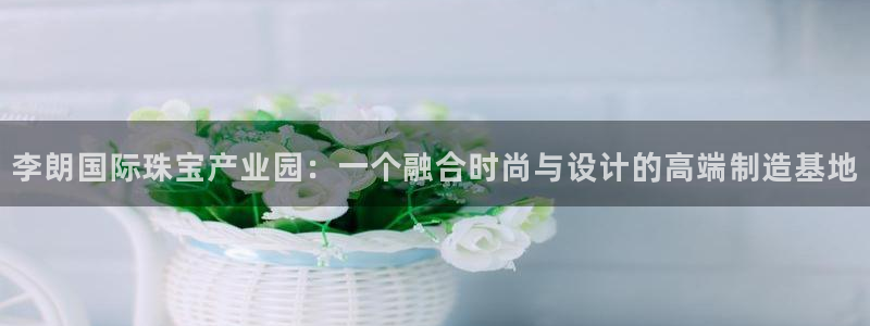 新航娱乐传媒怎么样啊:李朗国际珠宝产业园:一个融合时尚与设计