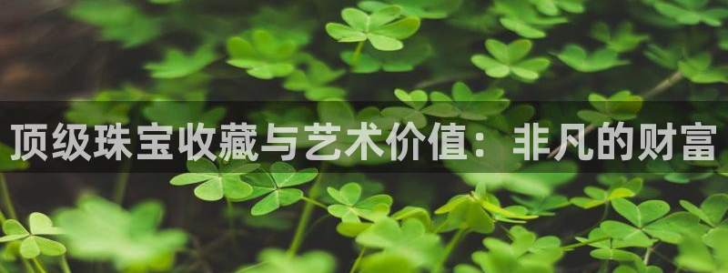 新航娱乐怎么样知乎:顶级珠宝收藏与艺术价值:非凡的财富
