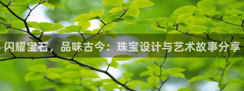 新航海娱乐会所怎么样:闪耀宝石,品味古今:珠宝设计与艺术故事